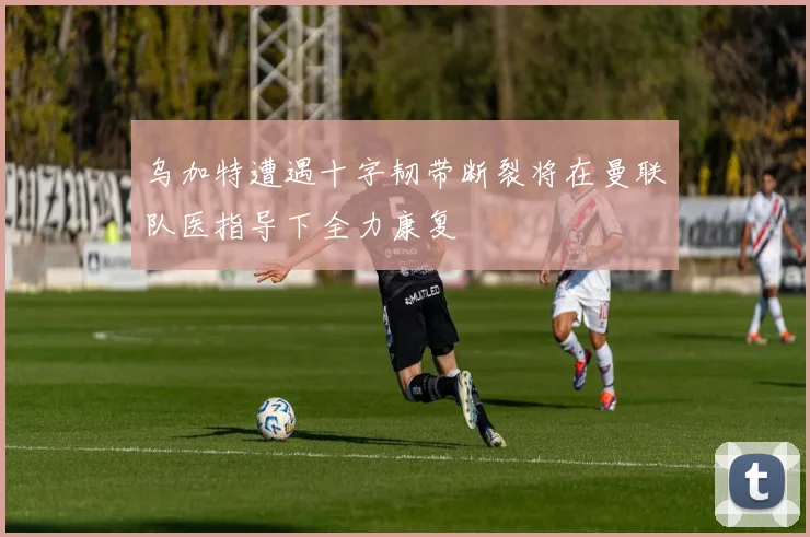 乌加特遭遇十字韧带断裂将在曼联队医指导下全力康复