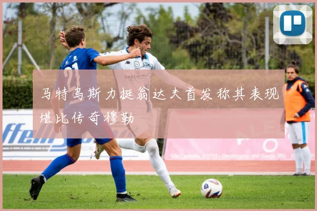 马特乌斯力挺翁达夫首发称其表现堪比传奇穆勒