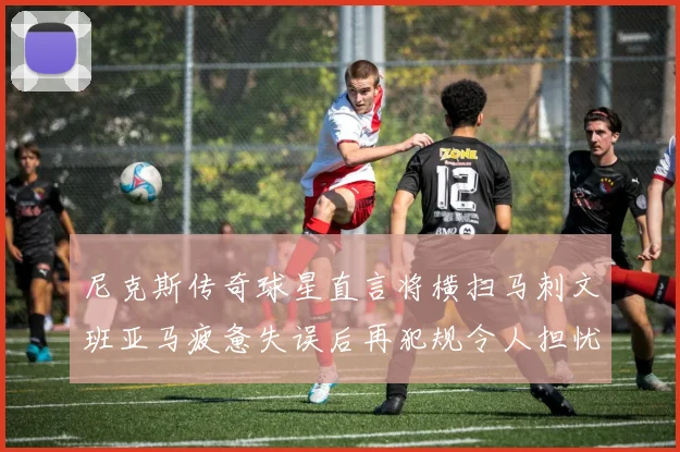尼克斯传奇球星直言将横扫马刺文班亚马疲惫失误后再犯规令人担忧
