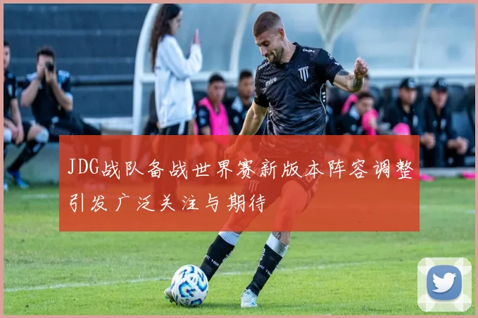 JDG战队备战世界赛新版本阵容调整引发广泛关注与期待