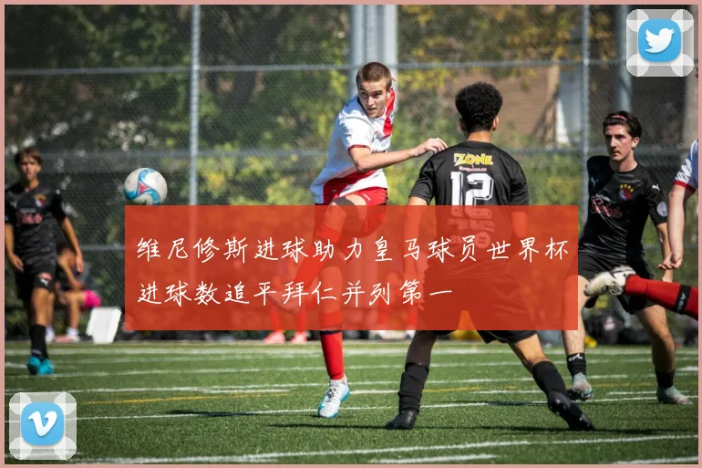 维尼修斯进球助力皇马球员世界杯进球数追平拜仁并列第一