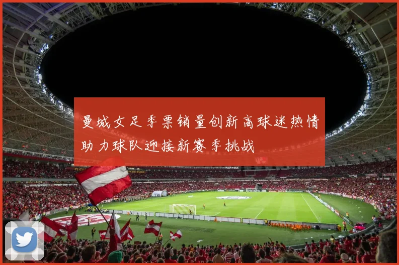 曼城女足季票销量创新高球迷热情助力球队迎接新赛季挑战