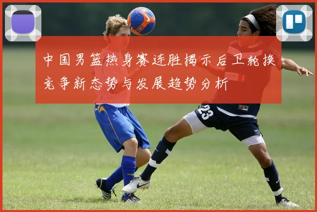 中国男篮热身赛连胜揭示后卫轮换竞争新态势与发展趋势分析