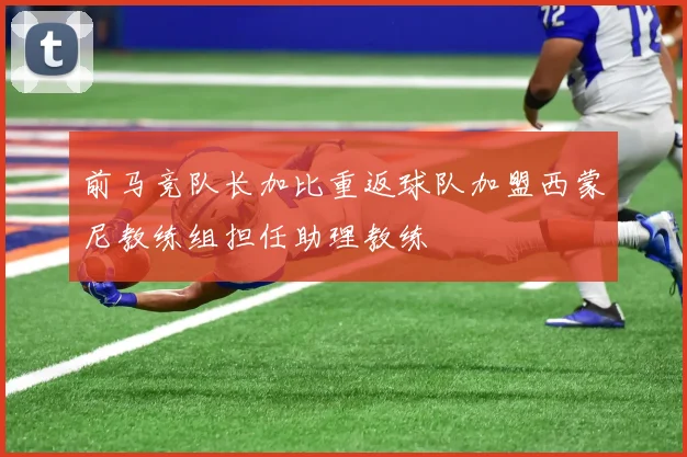 前马竞队长加比重返球队加盟西蒙尼教练组担任助理教练