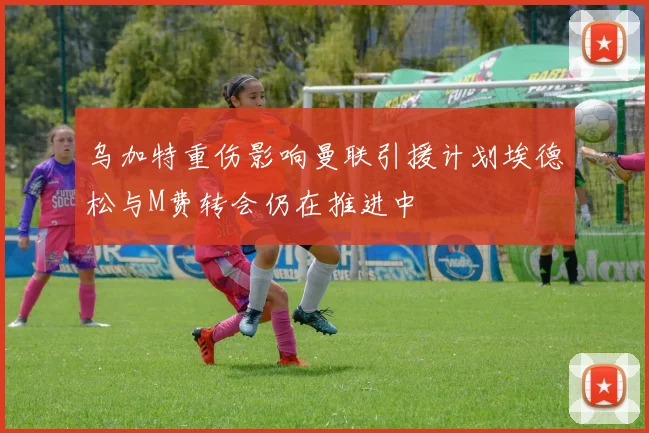 乌加特重伤影响曼联引援计划埃德松与M费转会仍在推进中