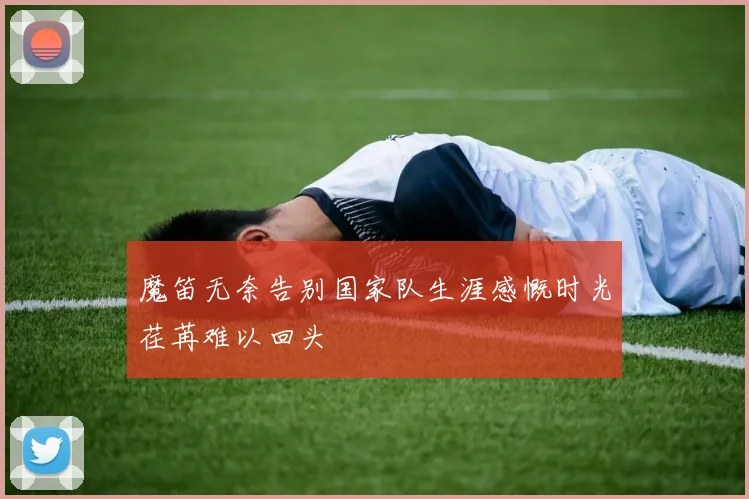 魔笛无奈告别国家队生涯感慨时光荏苒难以回头