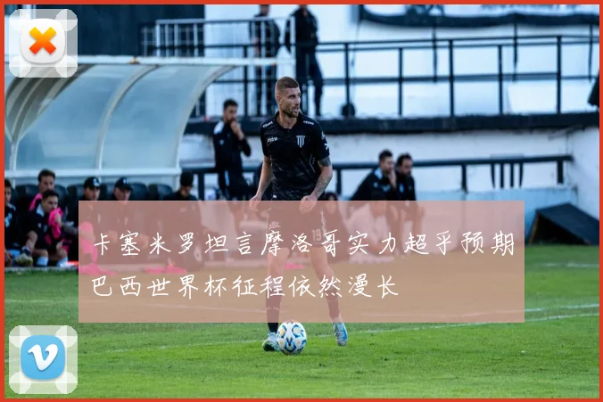 卡塞米罗坦言摩洛哥实力超乎预期巴西世界杯征程依然漫长