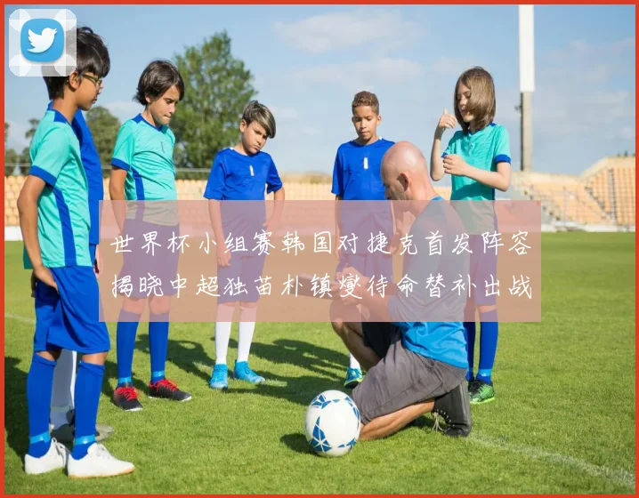 世界杯小组赛韩国对捷克首发阵容揭晓中超独苗朴镇燮待命替补出战