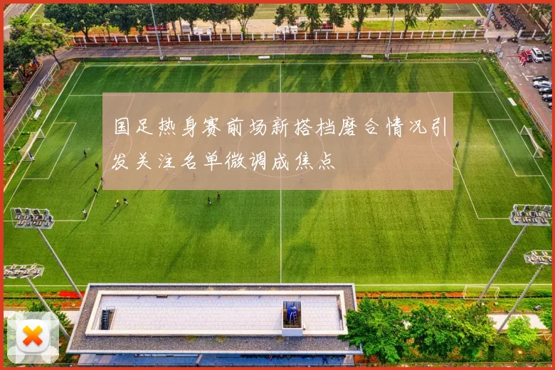 国足热身赛前场新搭档磨合情况引发关注名单微调成焦点