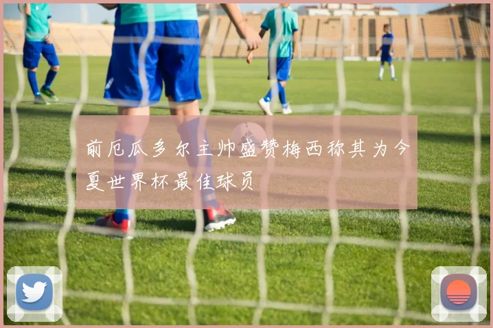 前厄瓜多尔主帅盛赞梅西称其为今夏世界杯最佳球员