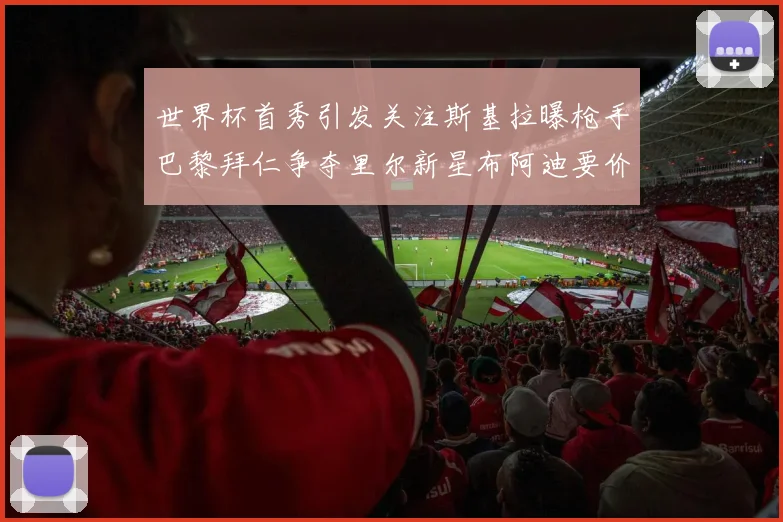 世界杯首秀引发关注斯基拉曝枪手巴黎拜仁争夺里尔新星布阿迪要价7000万欧