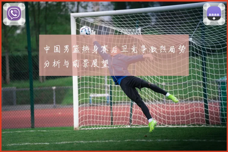 中国男篮热身赛后卫竞争激烈局势分析与前景展望