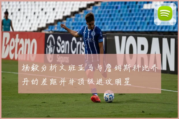 杨毅分析文班亚马与詹姆斯科比乔丹的差距并非顶级进攻明星