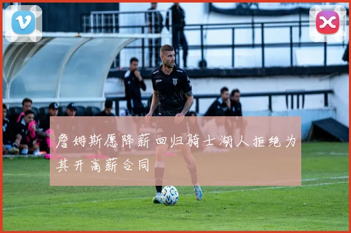 詹姆斯愿降薪回归骑士湖人拒绝为其开高薪合同