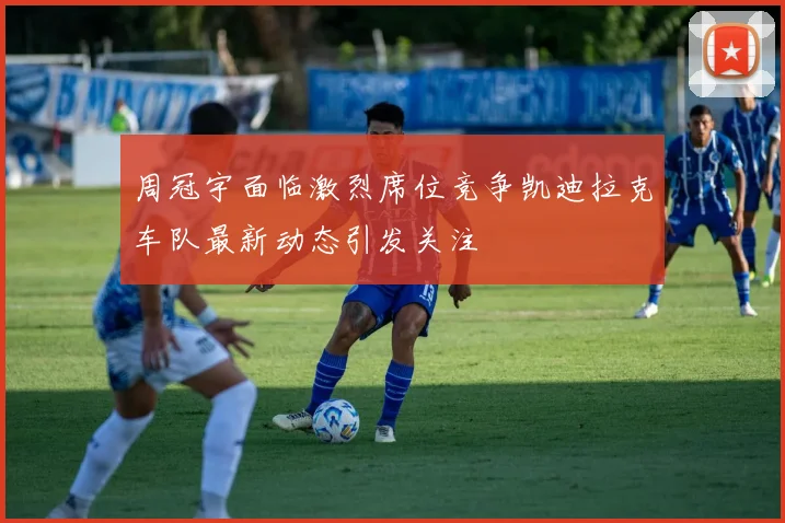 周冠宇面临激烈席位竞争凯迪拉克车队最新动态引发关注